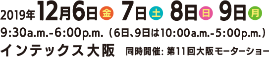 2019年12月6日(金)～9日(月) 9:30a.m.-6:00p.m.(6日、9日は10:00a.m.-5:00p.m.)　インテックス大阪 同時開催：第11回大阪モーターショー