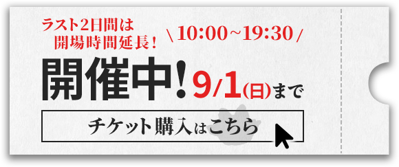 ラスト2日間は開場時間延長！10:00-19:30　9/1(日)まで　チケット購入はこちら