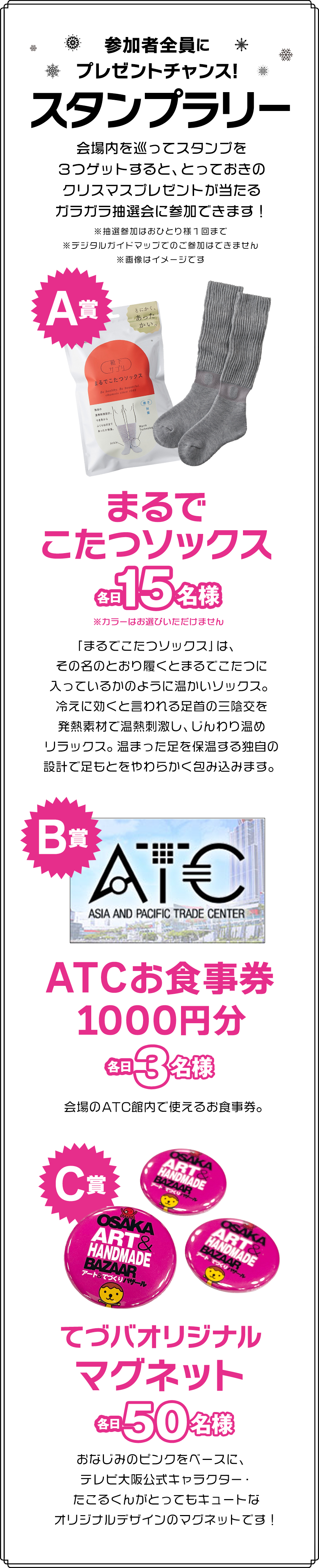 参加者全員にプレゼントチャンス！スタンプラリー♪会場内を巡ってスタンプを３つゲットすると、とっておきのクリスマスプレゼントが当たるガラガラ抽選会に参加できます！A賞（各日15名様）まるでこたつソックス、B賞（各日3名様）　ATCお食事券1000円分、C賞（各日100名様）てづバオリジナルマグネット