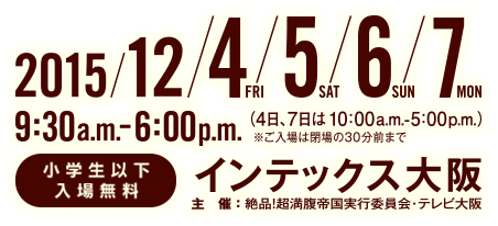 2015年12月4日(金)～7日(月)9：30～18：00(4日・7日は、10：00～17：00)※ご入場は閉場の30分前まで　小学生以下無料　インテックス大阪
