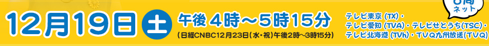 12月19日（土）放送時間は午後4時～5時15分 5局ネット テレビ東京 (TX)・テレビ愛知 (TVA)・テレビせとうち(TSC)・テレビ北海道 (TVh)・九州放送 (TVQ)