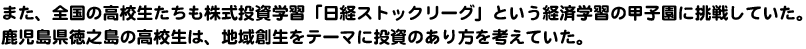 また、全国の高校生たちも株式投資学習「日経ストックリーグ」という経済学習の甲子園に挑戦していた。鹿児島県徳之島の高校生は、地域創生をテーマに投資のあり方を考えていた。