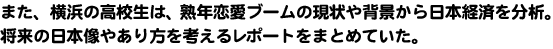 また、横浜の高校生は、熟年恋愛ブームの現状や背景から日本経済を分析。将来の日本像やあり方を考えるレポートをまとめていた。
