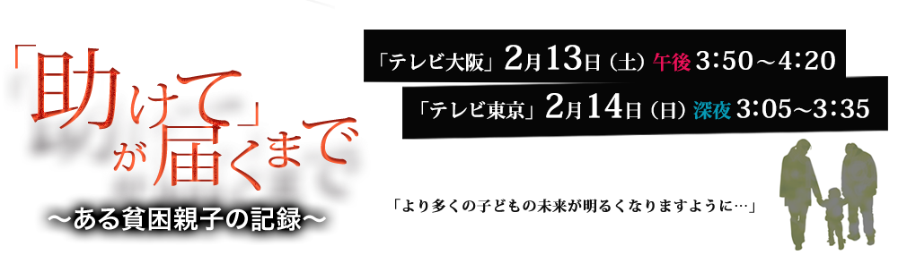 「助けて」が届くまで「テレビ大阪」2月13日（土）午後3：50～4：20「テレビ東京」2月14日（日）深夜3：05～3：35「より多くの子どもの未来が明るくなりますように…」