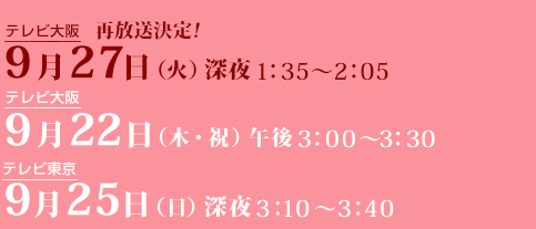 テレビ大阪 再放送決定！9月27日（火）深夜1時35分～2時05分 / テレビ大阪9月22日(木・祝）午後3：00～3：30 / テレビ東京9月25日(日）深夜3：10～3：40