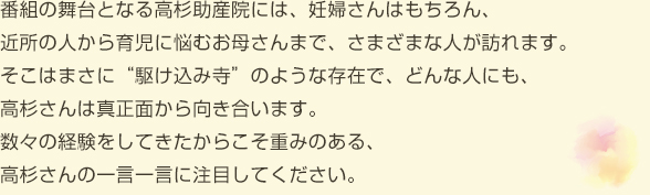 番組の舞台となる高杉助産院には、妊婦さんはもちろん、近所の人から育児に悩むお母さんまで、さまざまな人が訪れます。
そこはまさに“駆け込み寺”のような存在で、どんな人にも、高杉さんは真正面から向き合います。数々の経験をしてきたからこそ重みのある、高杉さんの一言一言に注目してください。