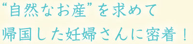 “自然なお産”を求めて帰国した妊婦さんに密着！