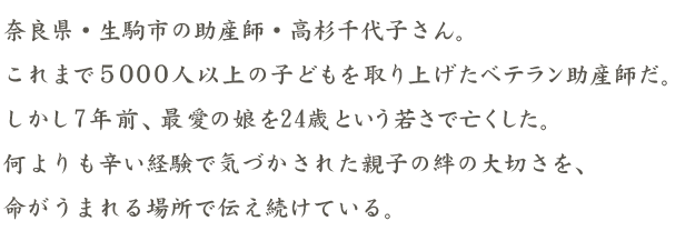 奈良県・生駒市の助産師・高杉千代子さん。これまで５０００人以上の子どもを取り上げたベテラン助産師だ。しかし7年前、最愛の娘を24歳という若さで亡くした。
何よりも辛い経験で気づかされた親子の絆の大切さを、命がうまれる場所で伝え続けている。