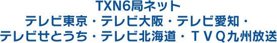 TXN6局ネット テレビ東京・テレビ大阪・テレビ愛知・テレビせとうち・テレビ北海道・TVQ九州放送