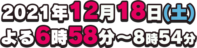 2021年12月18日(土) よる6時58分～8時45分放送