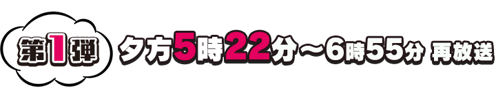 第1弾 夕方5時22分～6時55分 再放送