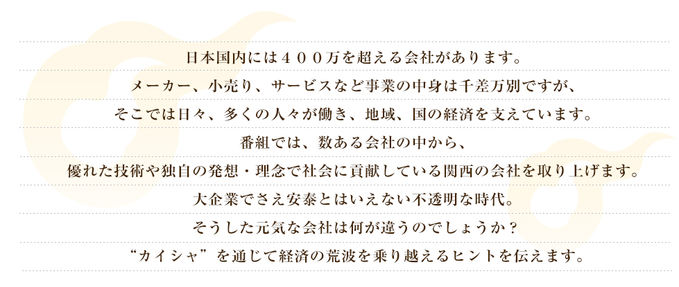 日本国内には400万を超える会社があります。メーカー、小売り、サービスなど事業の中身は千差万別ですが、そこでは日々、多くの人々が働き、地域、国の経済を支えています。番組では、数ある会社の中から、優れた技術や独自の発想・理念で社会に貢献している関西の会社を取り上げます。
大企業でさえ安泰とはいえない不透明な時代。そうした元気な会社は何が違うのでしょうか？“カイシャ”を通じて経済の荒波を乗り越えるヒントを伝えます。