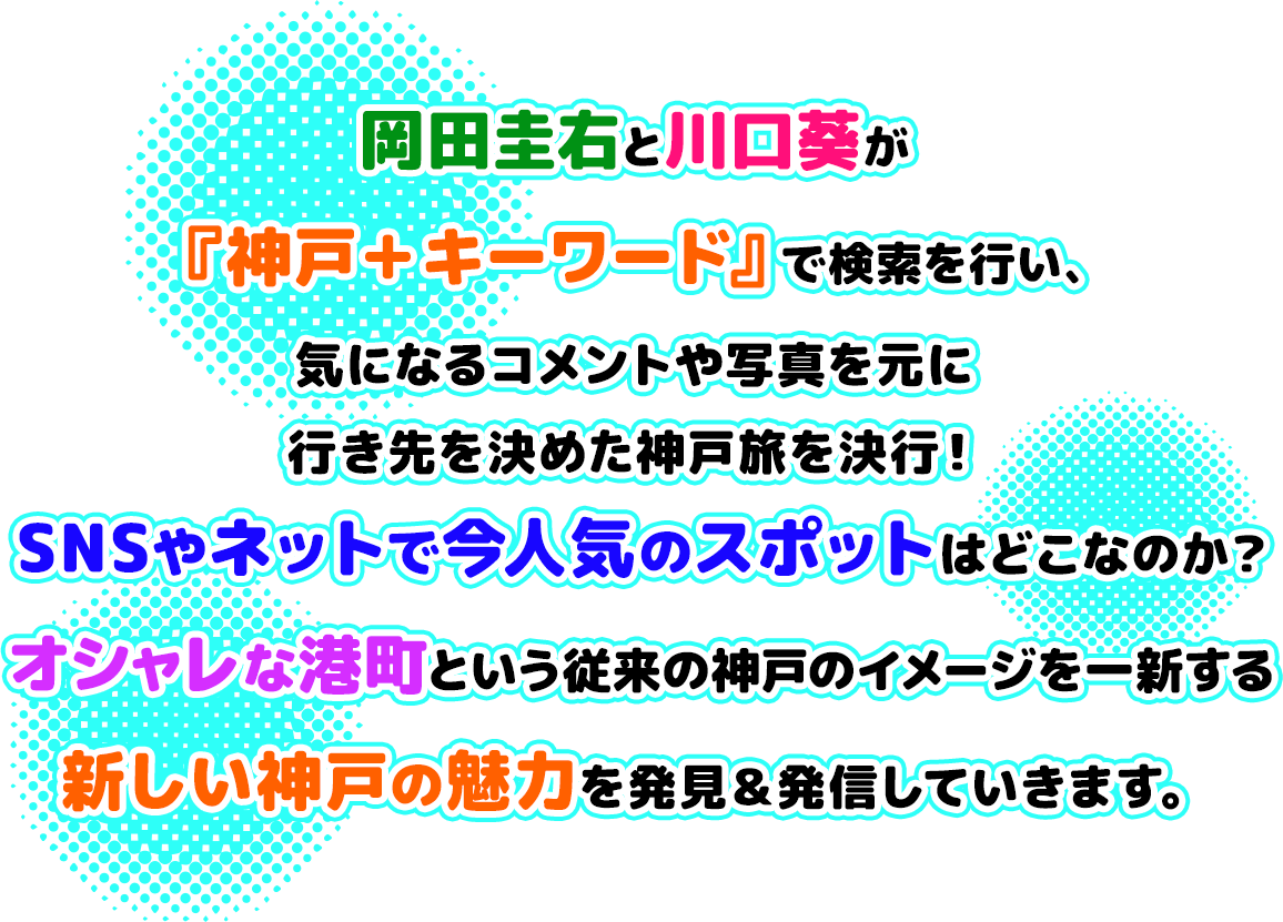 岡田圭右と川口葵が『神戸 ＋ キーワード』で検索を行い、気になるコメントや写真を元に行き先を決めた神戸旅を決行！SNSやネットで今人気のスポットはどこなのか？オシャレな港町という従来の神戸のイメージを一新する新しい神戸の魅力を発見＆発信していきます。