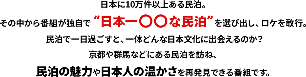 日本に10万件以上ある民泊。その中から番組が独自で“日本一〇〇な民泊”を選び出し、ロケを敢行。民泊で一日過ごすと、一体どんな日本文化に出会えるのか？京都や群馬などにある民泊を訪ね、民泊の魅力や日本人の温かさを再発見できる番組です。