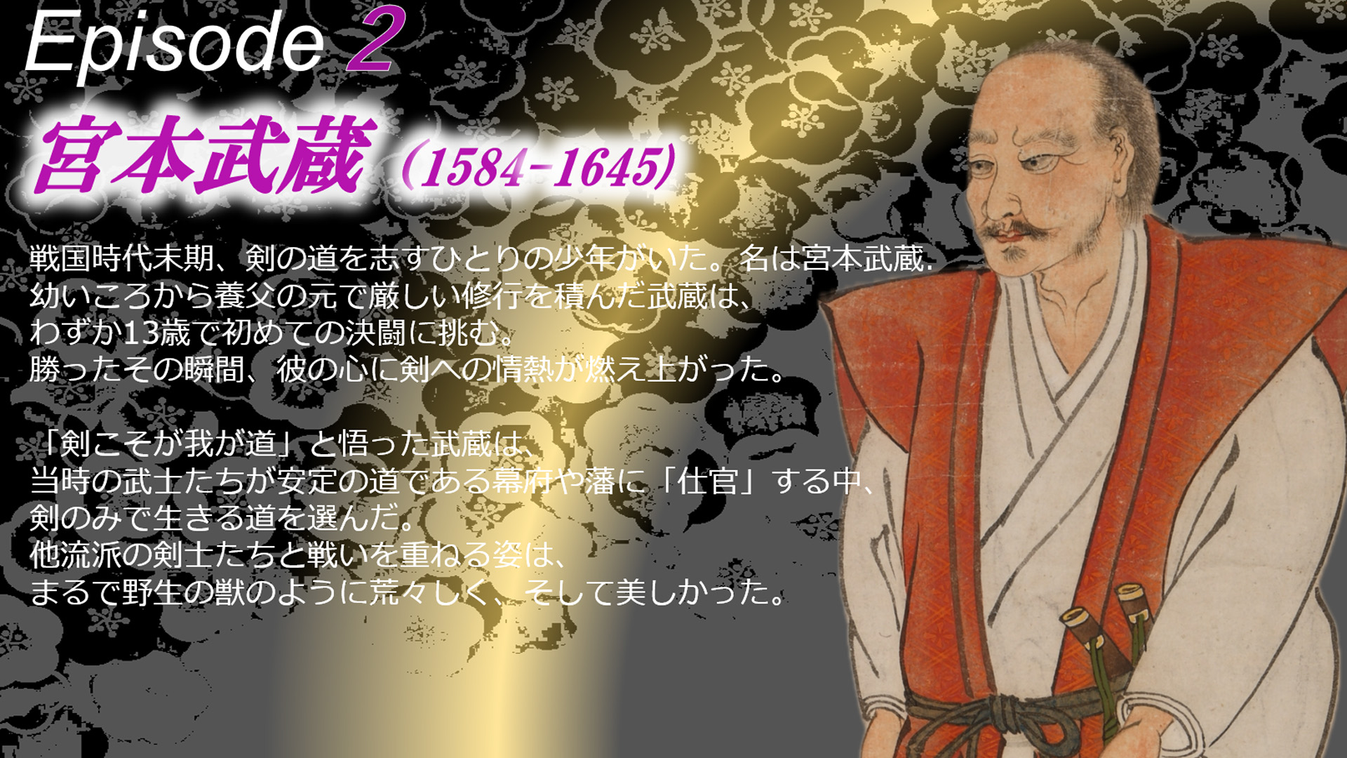 安戦国時代末期、剣の道を志すひとりの少年がいた。名は宮本武蔵.幼いころから養父の元で厳しい修行を積んだ武蔵は、わずか13歳で初めての決闘に挑む。勝ったその瞬間、彼の心に剣への情熱が燃え上がった。「剣こそが我が道」と悟った武蔵。当時の武士たちが安定を求め、幕府や藩に仕官する道を選ぶ中、剣のみで生きる道を選んだ。他流派の剣士たちと戦いを重ねる姿は、まるで野生の獣のように荒々しく、そして美しかった。