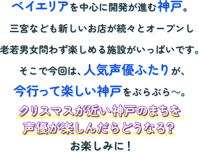 ベイエリアを中心に開発が進む神戸。三宮なども新しいお店が続々とオープンし老若男女問わず楽しめる施設が一杯です。そこで今回は、人気声優ふたりが今行って楽しい神戸をぶらぶら～。クリスマスが近い神戸のまちを声優が楽しんだらどうなる？お楽しみに！