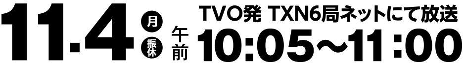 11月4日(月・振休)10:05～11:00放送　TVO発TXN6局ネットにて放送