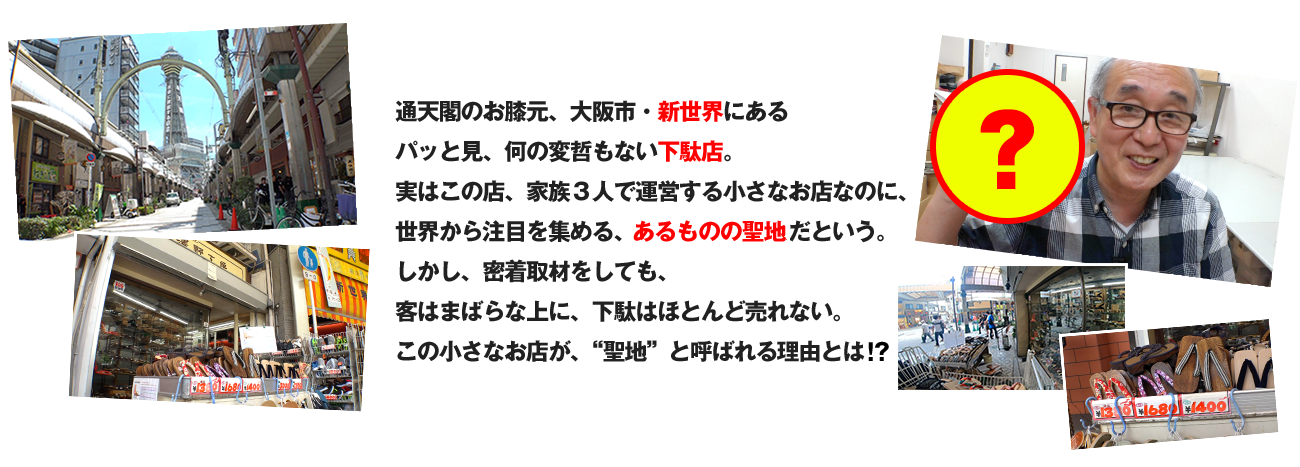 通天閣のお膝元、大阪市・新世界にある　パッと見、何の変哲もない下駄店。　実はこの店、家族３人で運営する小さなお店なのに、　世界から注目を集める、あるものの聖地だという。　しかし、密着取材をしても、　客はまばらな上に、下駄はほとんど売れない。　この小さなお店が、“聖地”と呼ばれる理由とは!?
