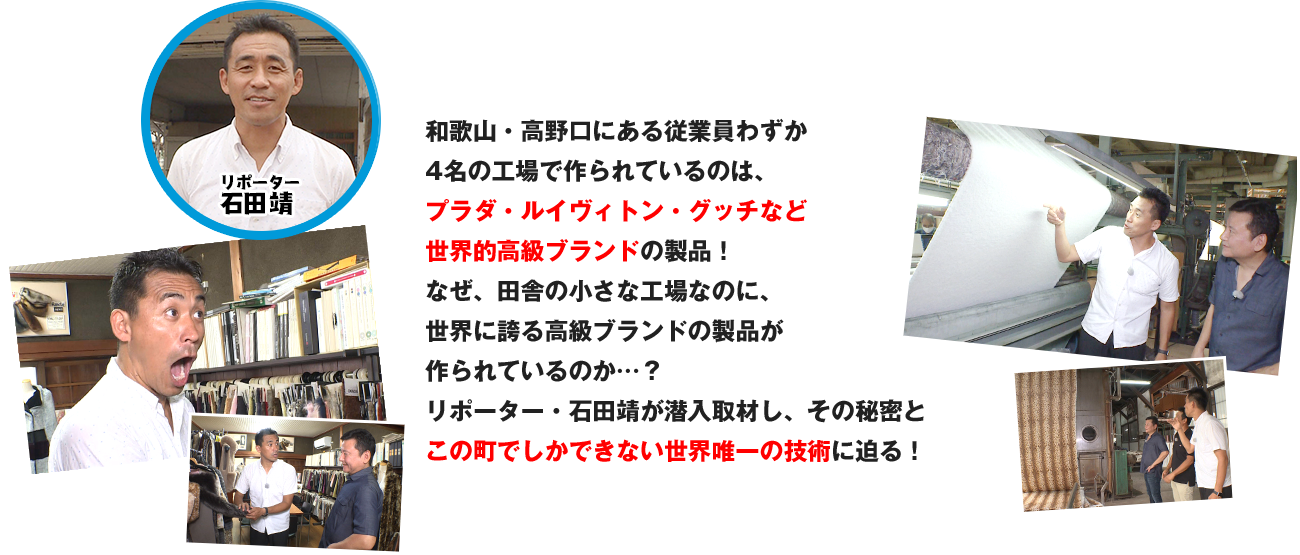 和歌山・高野口にある従業員わずか4名の工場で作られているのは、プラダ・ルイヴィトン・グッチなど世界的高級ブランドの製品！なぜ、田舎の小さな工場なのに、
世界に誇る高級ブランドの製品が作られているのか…？リポーター・石田靖が潜入取材し、その秘密とこの町でしかできない世界唯一の技術に迫る！