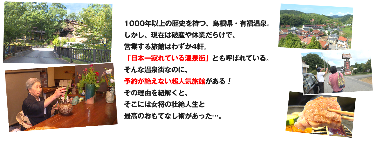 1000年以上の歴史を持つ、島根県・有福温泉。しかし、現在は破産や休業だらけで、営業する旅館はわずか4軒。
「日本一寂れている温泉街」とも呼ばれている。そんな温泉街なのに、予約が絶えない超人気旅館がある！その理由を紐解くと、そこには女将の壮絶人生と最高のおもてなし術があった…。