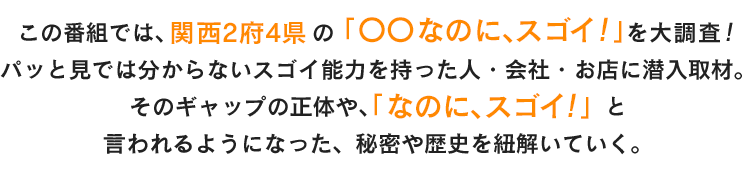 この番組では、関西2府4県の「〇〇なのに、スゴイ！」を大調査！
パッと見では分からないスゴイ能力を持った人・会社・お店に潜入取材。そのギャップの正体や、「なのに、スゴイ！」と言われるようになった、秘密や歴史を紐解いていく。