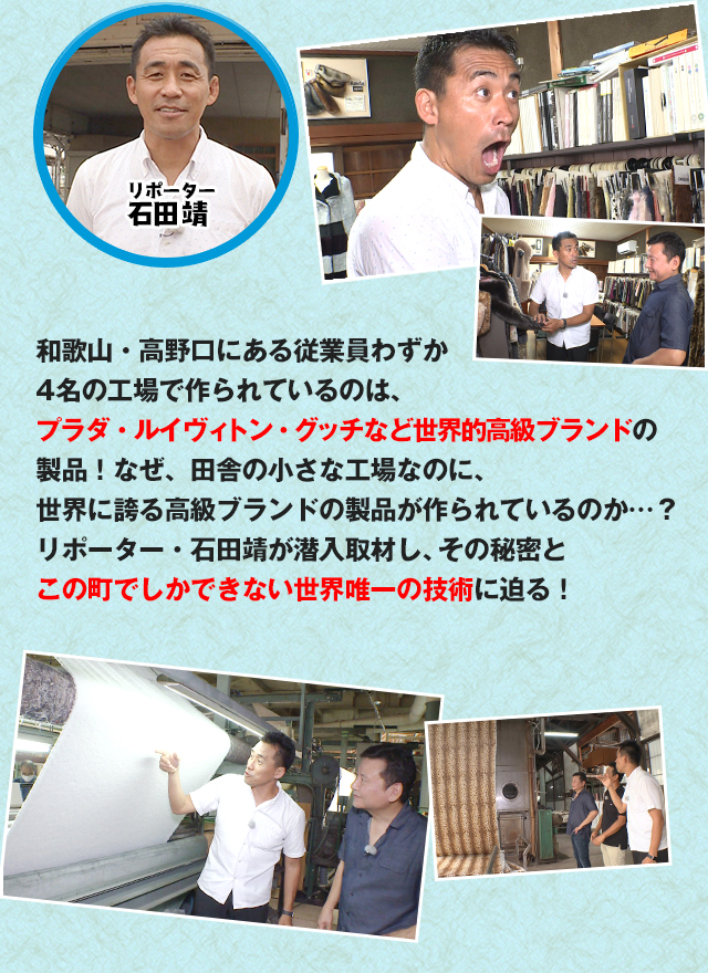 和歌山・高野口にある従業員わずか4名の工場で作られているのは、プラダ・ルイヴィトン・グッチなど世界的高級ブランドの製品！なぜ、田舎の小さな工場なのに、
世界に誇る高級ブランドの製品が作られているのか…？リポーター・石田靖が潜入取材し、その秘密とこの町でしかできない世界唯一の技術に迫る！