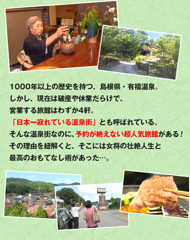 1000年以上の歴史を持つ、島根県・有福温泉。しかし、現在は破産や休業だらけで、営業する旅館はわずか4軒。
「日本一寂れている温泉街」とも呼ばれている。そんな温泉街なのに、予約が絶えない超人気旅館がある！その理由を紐解くと、そこには女将の壮絶人生と最高のおもてなし術があった…。