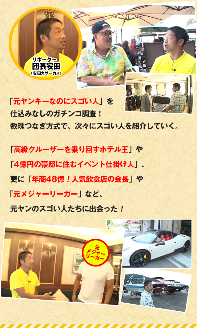 「元ヤンキーなのにスゴい人」を仕込みなしのガチンコ調査！数珠つなぎ方式で、次々にスゴい人を紹介していく。
「高級クルーザーを乗り回すホテル王」や「4億円の豪邸に住むイベント仕掛け人」、更に「年商48億！人気飲食店の会長」や「元メジャーリーガー」など、
元ヤンのスゴい人たちに出会った！