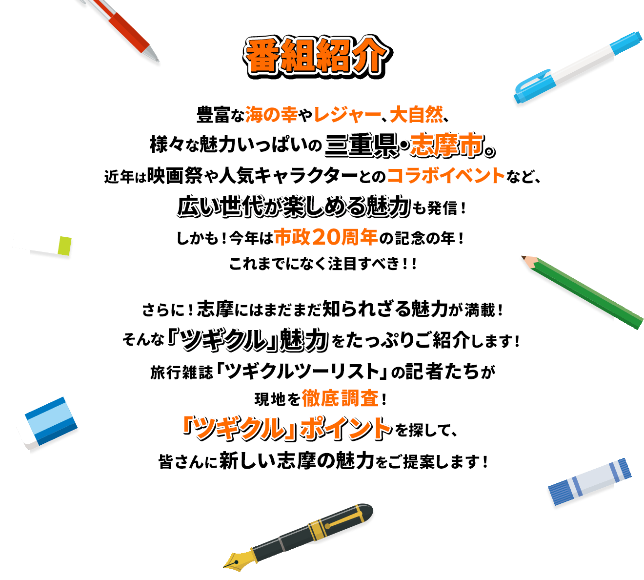 豊富な海の幸やレジャー、大自然、様々な魅力いっぱいの三重県・志摩市。近年は映画祭や人気キャラクターとのコラボイベントなど、広い世代が楽しめる魅力も発信！しかも！今年は市政20周年の記念の年！これまでになく注目すべき！！さらに！志摩にはまだまだ知られざる魅力が満載！そんな「ツギクル」魅力をたっぷりご紹介します！旅行雑誌「ツギクルツーリスト」の記者たちが現地を徹底調査！「ツギクル」ポイントを探して、皆さんに新しい志摩の魅力をご提案します！