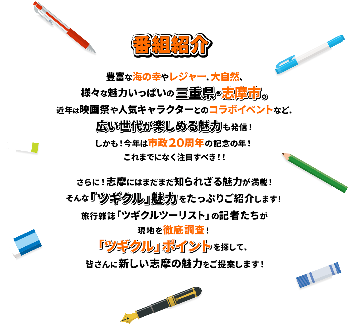 豊富な海の幸やレジャー、大自然、様々な魅力いっぱいの三重県・志摩市。近年は映画祭や人気キャラクターとのコラボイベントなど、広い世代が楽しめる魅力も発信！しかも！今年は市政20周年の記念の年！これまでになく注目すべき！！さらに！志摩にはまだまだ知られざる魅力が満載！そんな「ツギクル」魅力をたっぷりご紹介します！旅行雑誌「ツギクルツーリスト」の記者たちが現地を徹底調査！「ツギクル」ポイントを探して、皆さんに新しい志摩の魅力をご提案します！