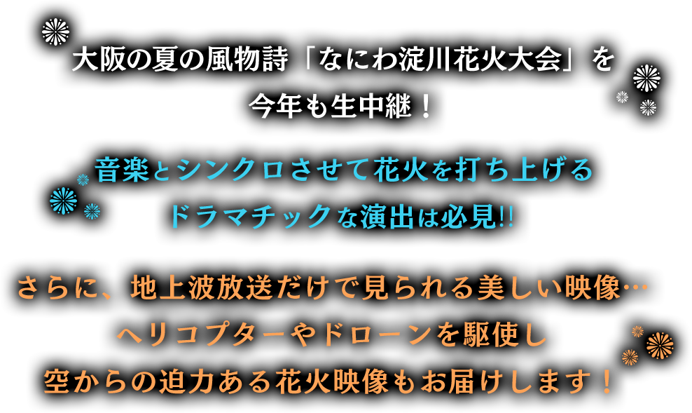 大阪の夏の風物詩「なにわ淀川花火大会」を今年も生中継!音楽とシンクロさせて花火を打ち上げるドラマチックな演出は必見!!さらに、地上波放送だけで見られる美しい映像…ヘリコプターやドローンを駆使し、空から迫力ある花火映像をお届けします!