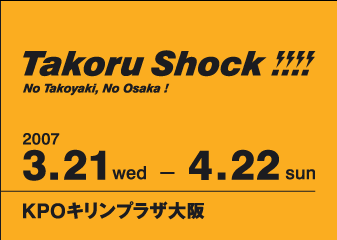 Takoru Shock!!!!
No Takoyaki, No Osaka!
2007 3.21 wed - 4.22 sun
KPOLvU